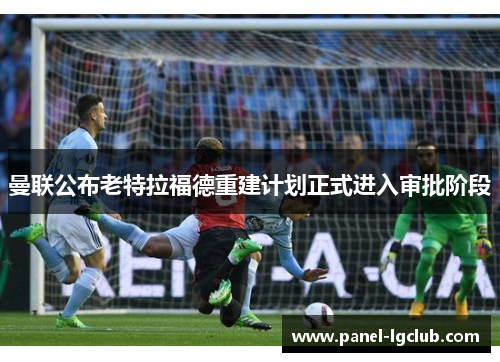 曼联公布老特拉福德重建计划正式进入审批阶段 曼联公布老特拉福德重建计划正式进入审批阶段