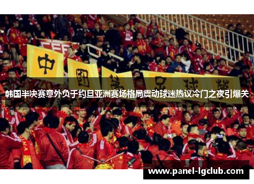 韩国半决赛意外负于约旦亚洲赛场格局震动球迷热议冷门之夜引爆关