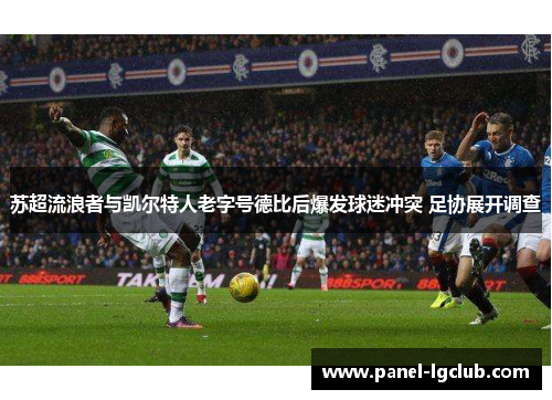 苏超流浪者与凯尔特人老字号德比后爆发球迷冲突 足协展开调查 苏超流浪者与凯尔特人老字号德比后爆发球迷冲突 足协展开调查