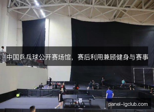 中国乒乓球公开赛场馆,赛后利用兼顾健身与赛事 中国乒乓球公开赛场馆,赛后利用兼顾健身与赛事